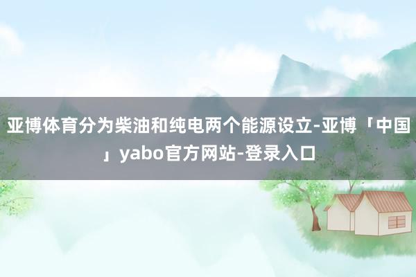 亚博体育分为柴油和纯电两个能源设立-亚博「中国」yabo官方网站-登录入口