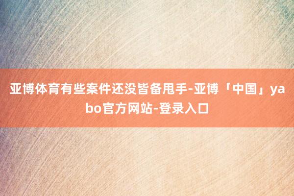 亚博体育有些案件还没皆备甩手-亚博「中国」yabo官方网站-登录入口