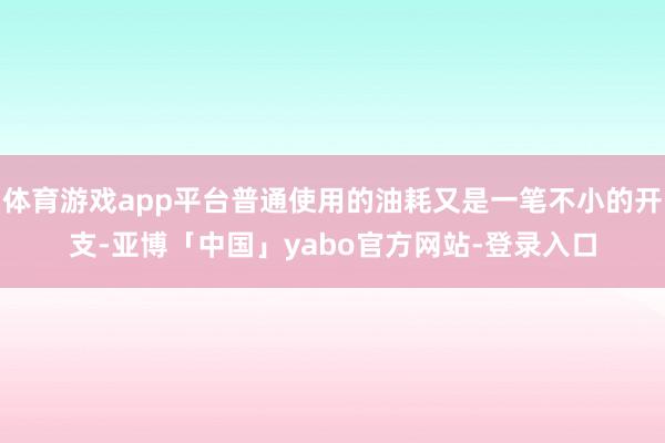 体育游戏app平台普通使用的油耗又是一笔不小的开支-亚博「中国」yabo官方网站-登录入口