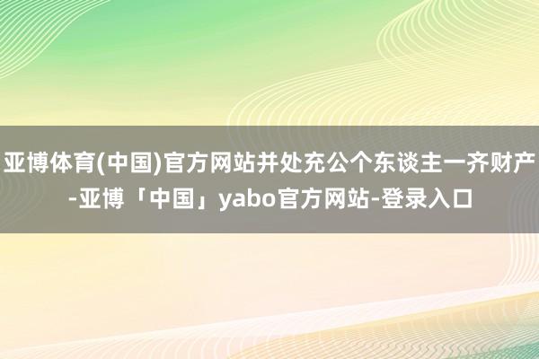 亚博体育(中国)官方网站并处充公个东谈主一齐财产-亚博「中国」yabo官方网站-登录入口