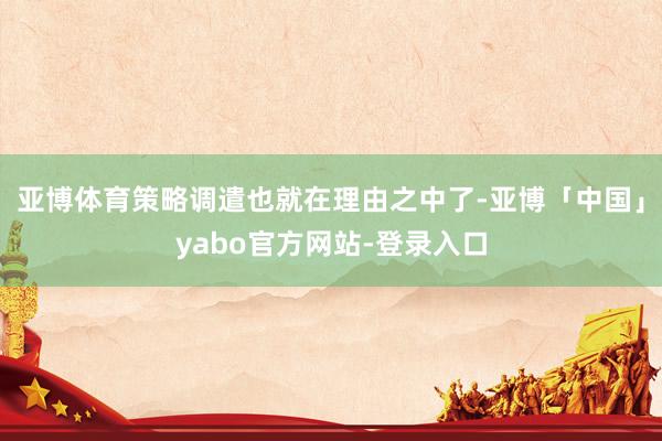 亚博体育策略调遣也就在理由之中了-亚博「中国」yabo官方网站-登录入口