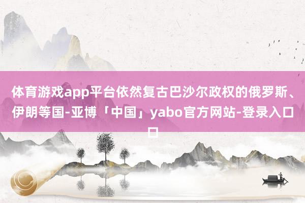 体育游戏app平台依然复古巴沙尔政权的俄罗斯、伊朗等国-亚博「中国」yabo官方网站-登录入口