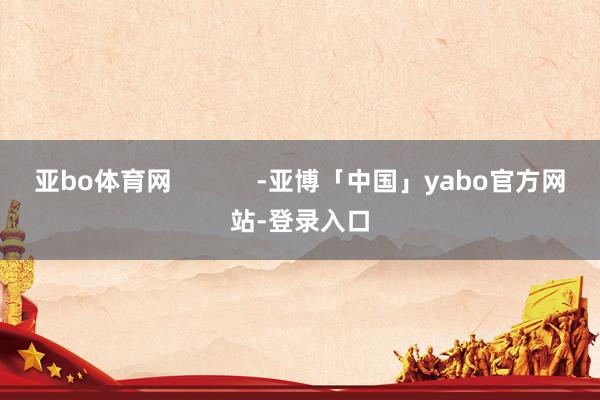 亚bo体育网            -亚博「中国」yabo官方网站-登录入口