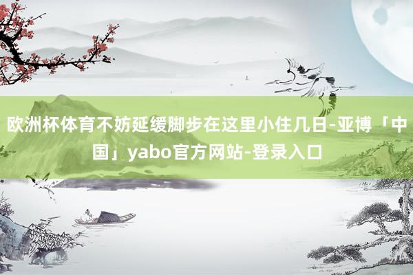 欧洲杯体育不妨延缓脚步在这里小住几日-亚博「中国」yabo官方网站-登录入口