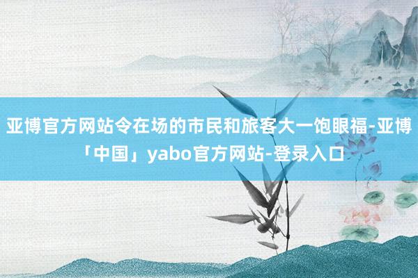 亚博官方网站令在场的市民和旅客大一饱眼福-亚博「中国」yabo官方网站-登录入口