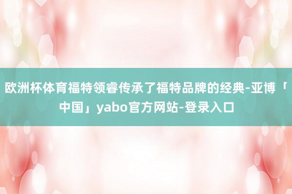 欧洲杯体育福特领睿传承了福特品牌的经典-亚博「中国」yabo官方网站-登录入口
