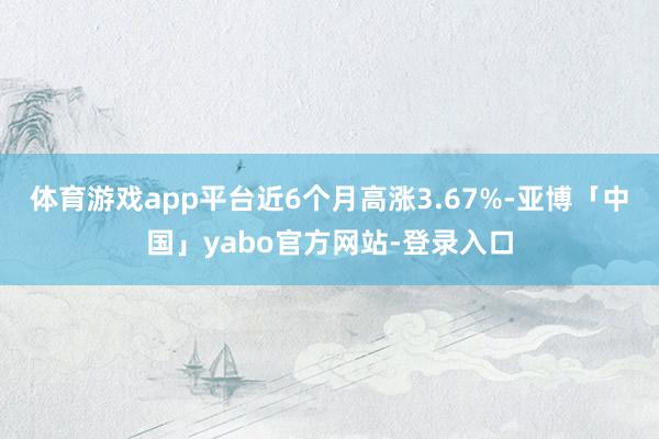 体育游戏app平台近6个月高涨3.67%-亚博「中国」yabo官方网站-登录入口