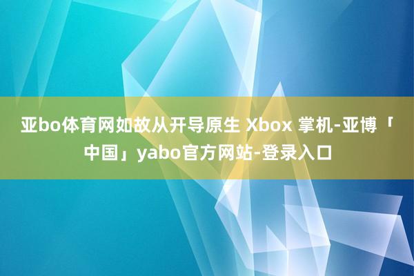亚bo体育网如故从开导原生 Xbox 掌机-亚博「中国」yabo官方网站-登录入口