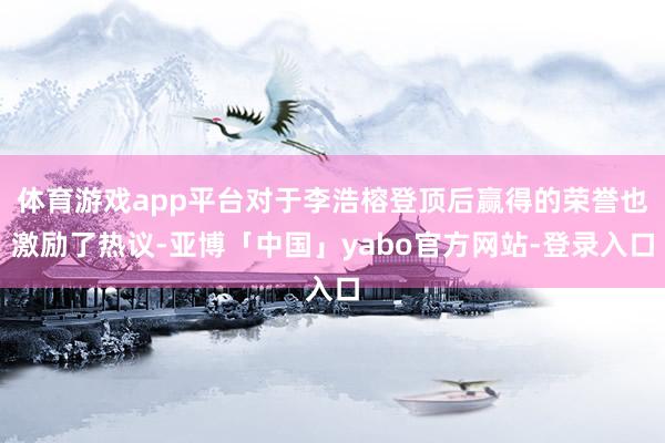 体育游戏app平台对于李浩榕登顶后赢得的荣誉也激励了热议-亚博「中国」yabo官方网站-登录入口