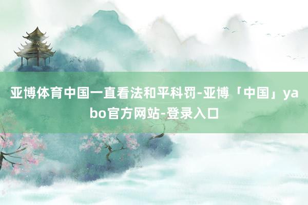亚博体育中国一直看法和平科罚-亚博「中国」yabo官方网站-登录入口
