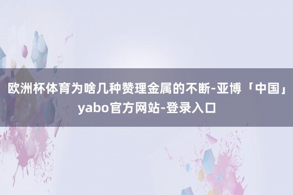 欧洲杯体育为啥几种赞理金属的不断-亚博「中国」yabo官方网站-登录入口
