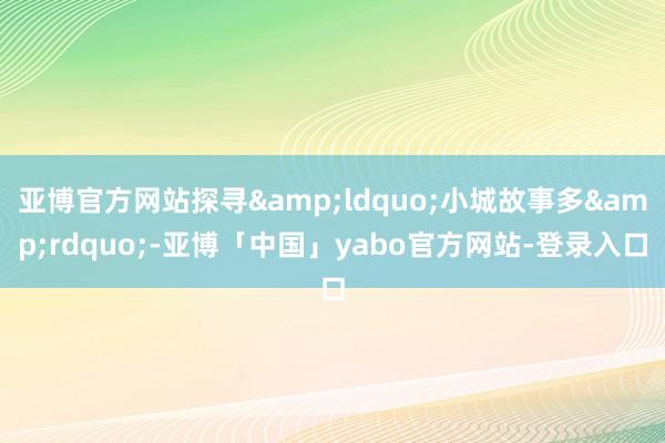 亚博官方网站探寻&ldquo;小城故事多&rdquo;-亚博「中国」yabo官方网站-登录入口