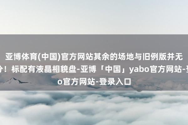 亚博体育(中国)官方网站其余的场地与旧例版并无昭着划分！标配有液晶相貌盘-亚博「中国」yabo官方网站-登录入口