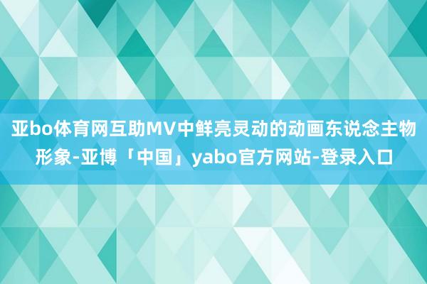 亚bo体育网互助MV中鲜亮灵动的动画东说念主物形象-亚博「中国」yabo官方网站-登录入口