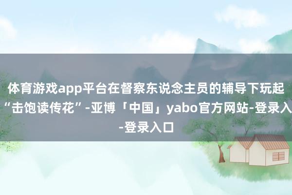 体育游戏app平台在督察东说念主员的辅导下玩起了“击饱读传花”-亚博「中国」yabo官方网站-登录入口