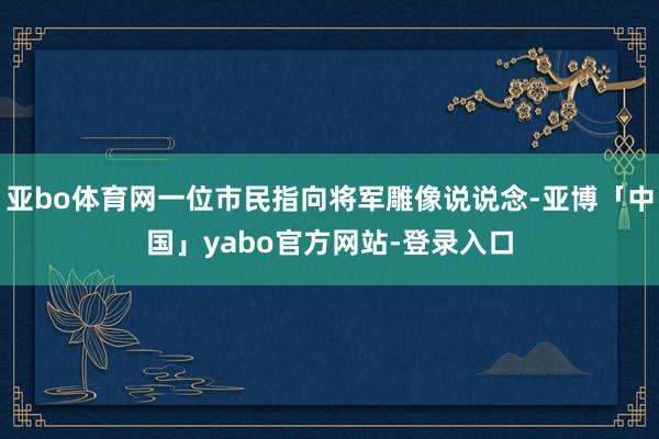 亚bo体育网一位市民指向将军雕像说说念-亚博「中国」yabo官方网站-登录入口