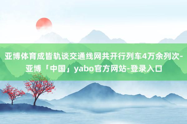 亚博体育成皆轨谈交通线网共开行列车4万余列次-亚博「中国」yabo官方网站-登录入口