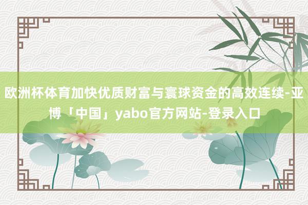 欧洲杯体育加快优质财富与寰球资金的高效连续-亚博「中国」yabo官方网站-登录入口