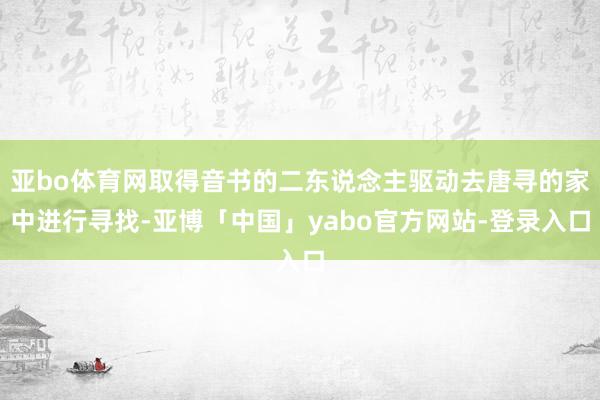 亚bo体育网取得音书的二东说念主驱动去唐寻的家中进行寻找-亚博「中国」yabo官方网站-登录入口