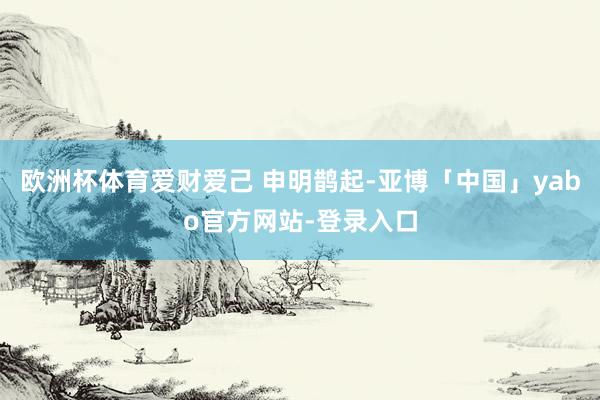 欧洲杯体育爱财爱己 申明鹊起-亚博「中国」yabo官方网站-登录入口