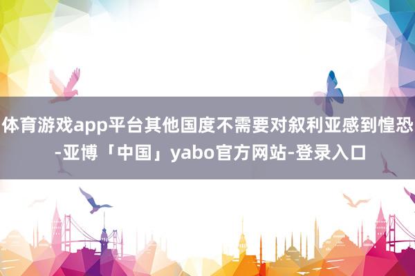 体育游戏app平台其他国度不需要对叙利亚感到惶恐 -亚博「中国」yabo官方网站-登录入口