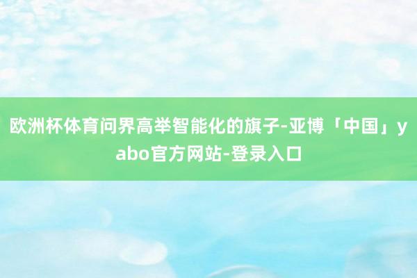 欧洲杯体育问界高举智能化的旗子-亚博「中国」yabo官方网站-登录入口