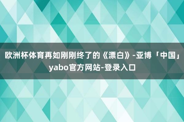 欧洲杯体育再如刚刚终了的《漂白》-亚博「中国」yabo官方网站-登录入口