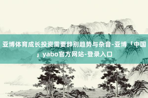 亚博体育成长投资需要辞别趋势与杂音-亚博「中国」yabo官方网站-登录入口