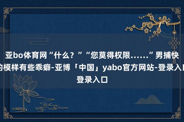 亚bo体育网“什么？”“您莫得权限……”男捕快的模样有些乖癖-亚博「中国」yabo官方网站-登录入口