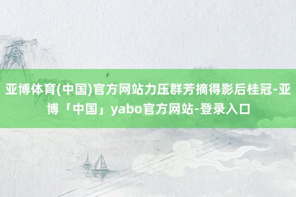 亚博体育(中国)官方网站力压群芳摘得影后桂冠-亚博「中国」yabo官方网站-登录入口