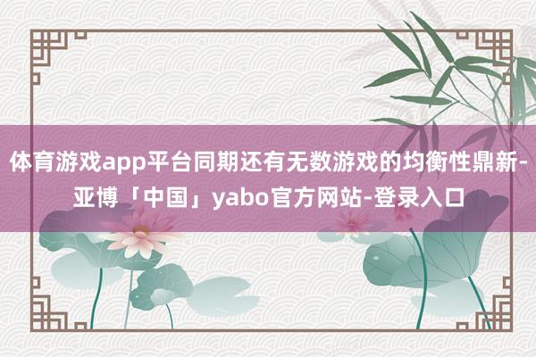 体育游戏app平台同期还有无数游戏的均衡性鼎新-亚博「中国」yabo官方网站-登录入口