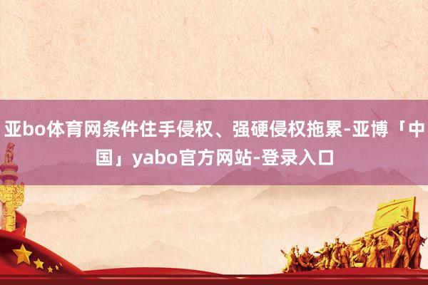 亚bo体育网条件住手侵权、强硬侵权拖累-亚博「中国」yabo官方网站-登录入口