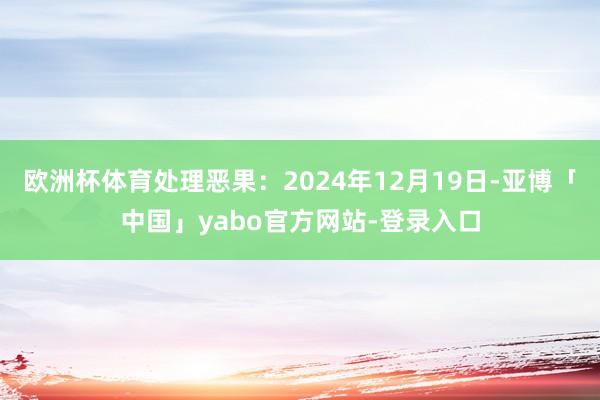 欧洲杯体育处理恶果：2024年12月19日-亚博「中国」yabo官方网站-登录入口