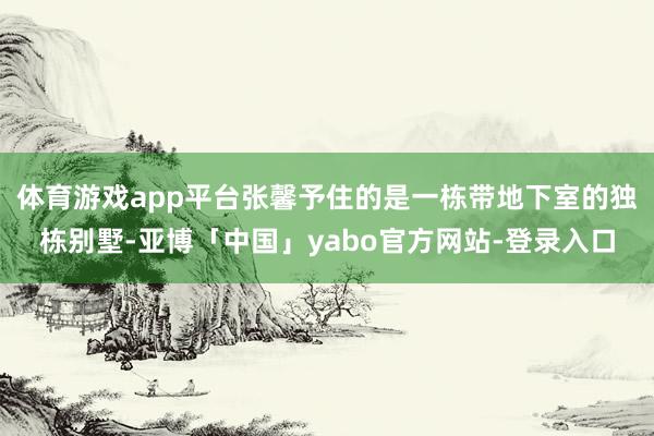 体育游戏app平台张馨予住的是一栋带地下室的独栋别墅-亚博「中国」yabo官方网站-登录入口