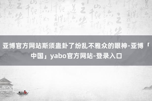 亚博官方网站斯须蛊卦了纷乱不雅众的眼神-亚博「中国」yabo官方网站-登录入口