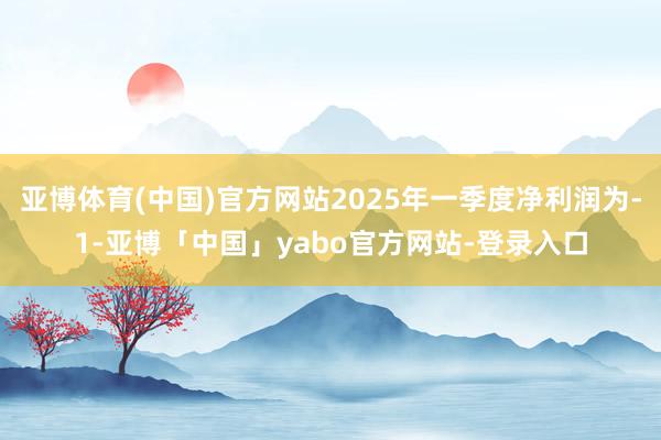 亚博体育(中国)官方网站2025年一季度净利润为-1-亚博「中国」yabo官方网站-登录入口