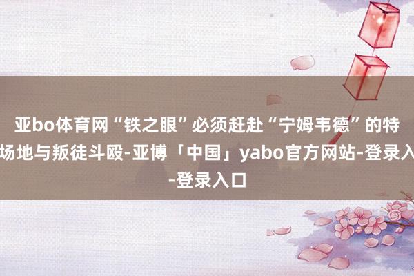 亚bo体育网“铁之眼”必须赶赴“宁姆韦德”的特定场地与叛徒斗殴-亚博「中国」yabo官方网站-登录入口