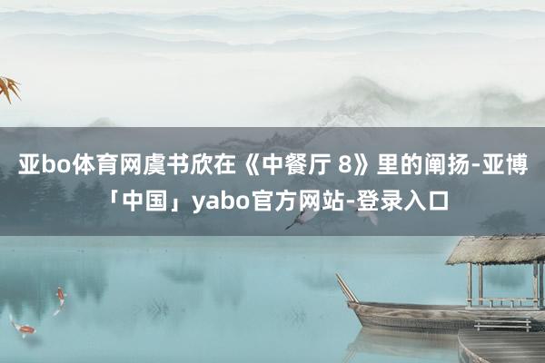 亚bo体育网虞书欣在《中餐厅 8》里的阐扬-亚博「中国」yabo官方网站-登录入口