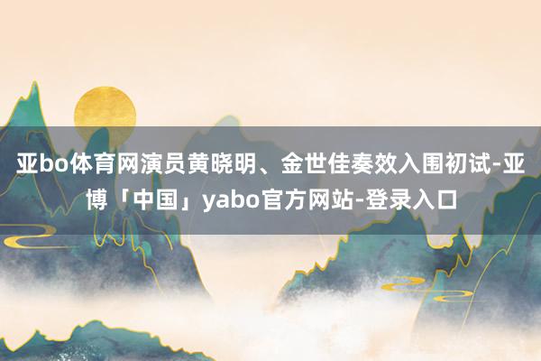 亚bo体育网演员黄晓明、金世佳奏效入围初试-亚博「中国」yabo官方网站-登录入口