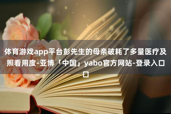 体育游戏app平台彭先生的母亲破耗了多量医疗及照看用度-亚博「中国」yabo官方网站-登录入口