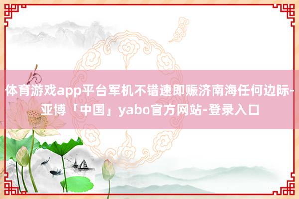 体育游戏app平台军机不错速即赈济南海任何边际-亚博「中国」yabo官方网站-登录入口
