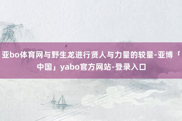 亚bo体育网与野生龙进行贤人与力量的较量-亚博「中国」yabo官方网站-登录入口