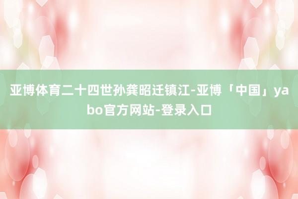 亚博体育二十四世孙龚昭迁镇江-亚博「中国」yabo官方网站-登录入口