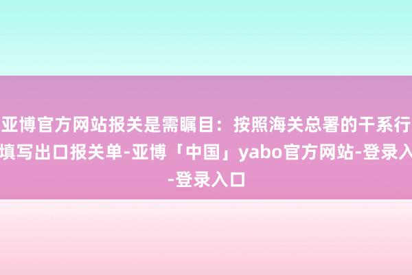 亚博官方网站报关是需瞩目：按照海关总署的干系行径填写出口报关单-亚博「中国」yabo官方网站-登录入口