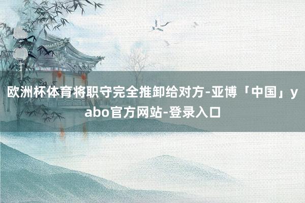 欧洲杯体育将职守完全推卸给对方-亚博「中国」yabo官方网站-登录入口