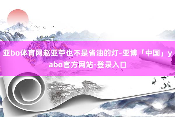 亚bo体育网赵亚苧也不是省油的灯-亚博「中国」yabo官方网站-登录入口