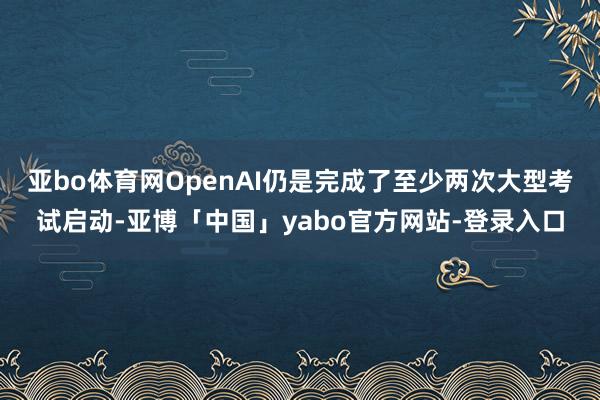 亚bo体育网OpenAI仍是完成了至少两次大型考试启动-亚博「中国」yabo官方网站-登录入口