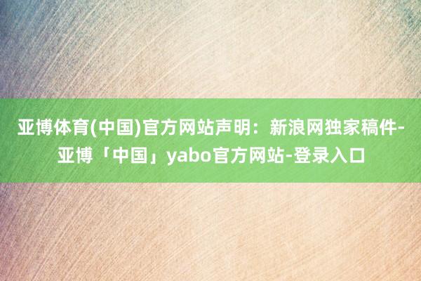 亚博体育(中国)官方网站　　声明：新浪网独家稿件-亚博「中国」yabo官方网站-登录入口