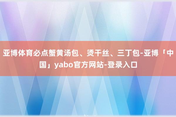亚博体育必点蟹黄汤包、烫干丝、三丁包-亚博「中国」yabo官方网站-登录入口