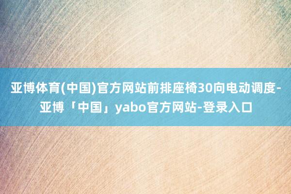 亚博体育(中国)官方网站前排座椅30向电动调度-亚博「中国」yabo官方网站-登录入口